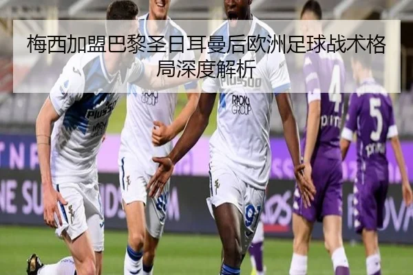 梅西加盟巴黎圣日耳曼后欧洲足球战术格局深度解析