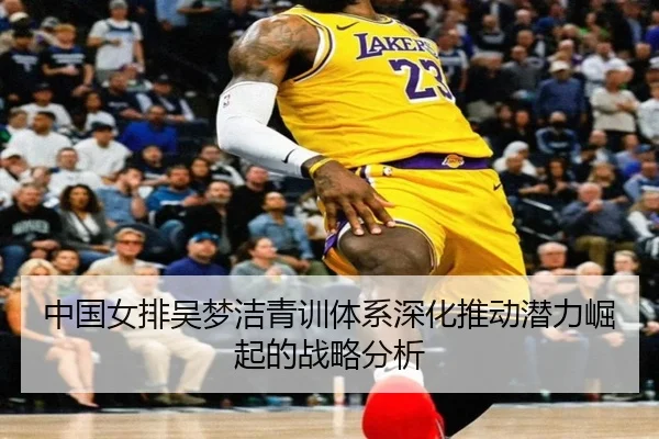 中国女排吴梦洁青训体系深化推动潜力崛起的战略分析