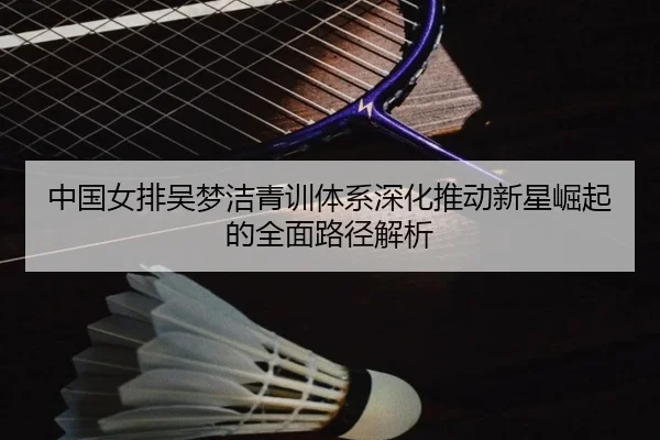 中国女排吴梦洁青训体系深化推动新星崛起的全面路径解析